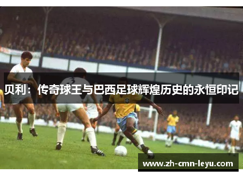 贝利：传奇球王与巴西足球辉煌历史的永恒印记