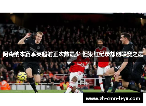 阿森纳本赛季英超射正次数最少 但染红纪录却创联赛之最