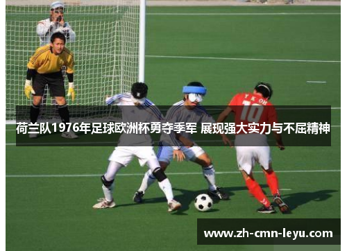 荷兰队1976年足球欧洲杯勇夺季军 展现强大实力与不屈精神 荷兰队1976年足球欧洲杯勇夺季军 展现强大实力与不屈精神