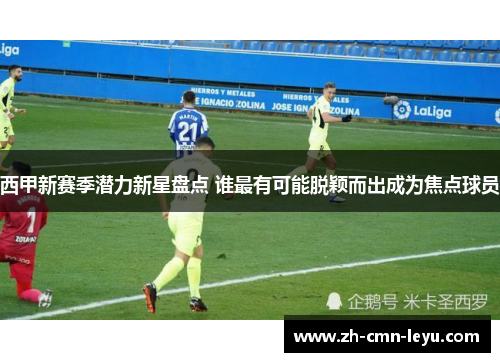 西甲新赛季潜力新星盘点 谁最有可能脱颖而出成为焦点球员
