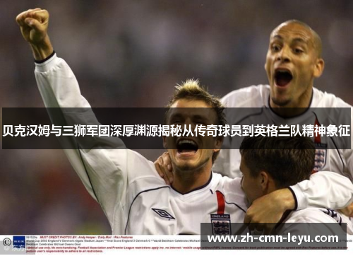 贝克汉姆与三狮军团深厚渊源揭秘从传奇球员到英格兰队精神象征