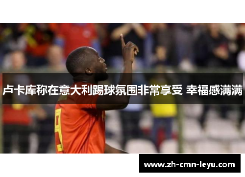 卢卡库称在意大利踢球氛围非常享受 幸福感满满