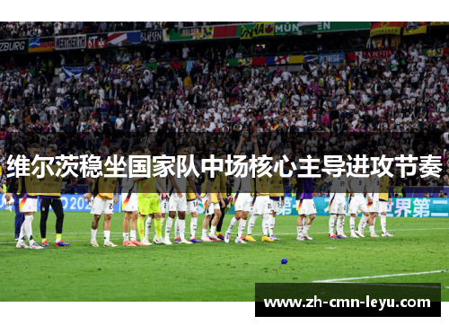 维尔茨稳坐国家队中场核心主导进攻节奏 维尔茨稳坐国家队中场核心主导进攻节奏
