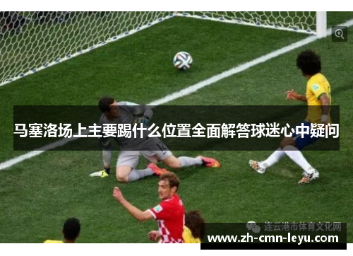 马塞洛场上主要踢什么位置全面解答球迷心中疑问