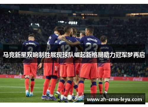 马竞新星双响制胜展现球队崛起新格局助力冠军梦再启